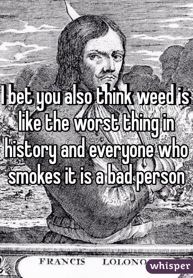 I bet you also think weed is like the worst thing in history and everyone who smokes it is a bad person