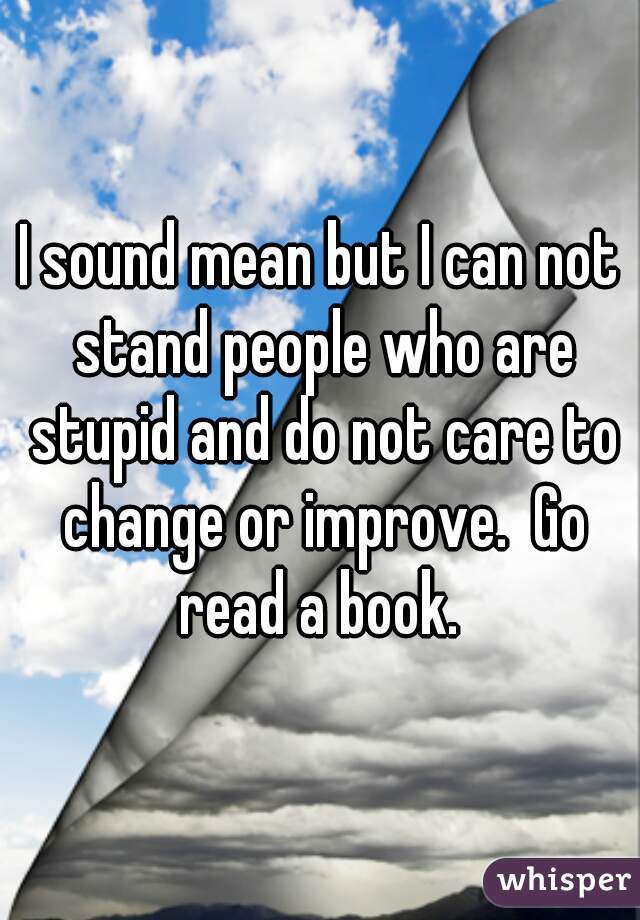 I sound mean but I can not stand people who are stupid and do not care to change or improve.  Go read a book. 