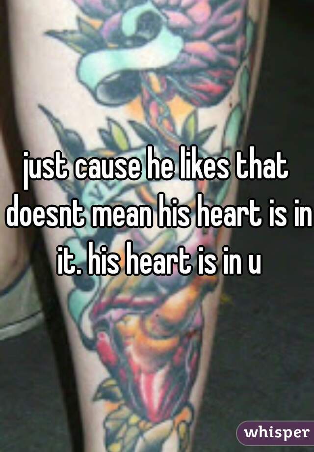 just cause he likes that doesnt mean his heart is in it. his heart is in u