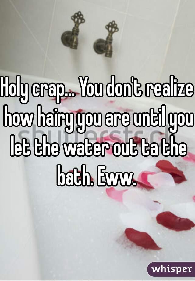 Holy crap... You don't realize how hairy you are until you let the water out ta the bath. Eww. 