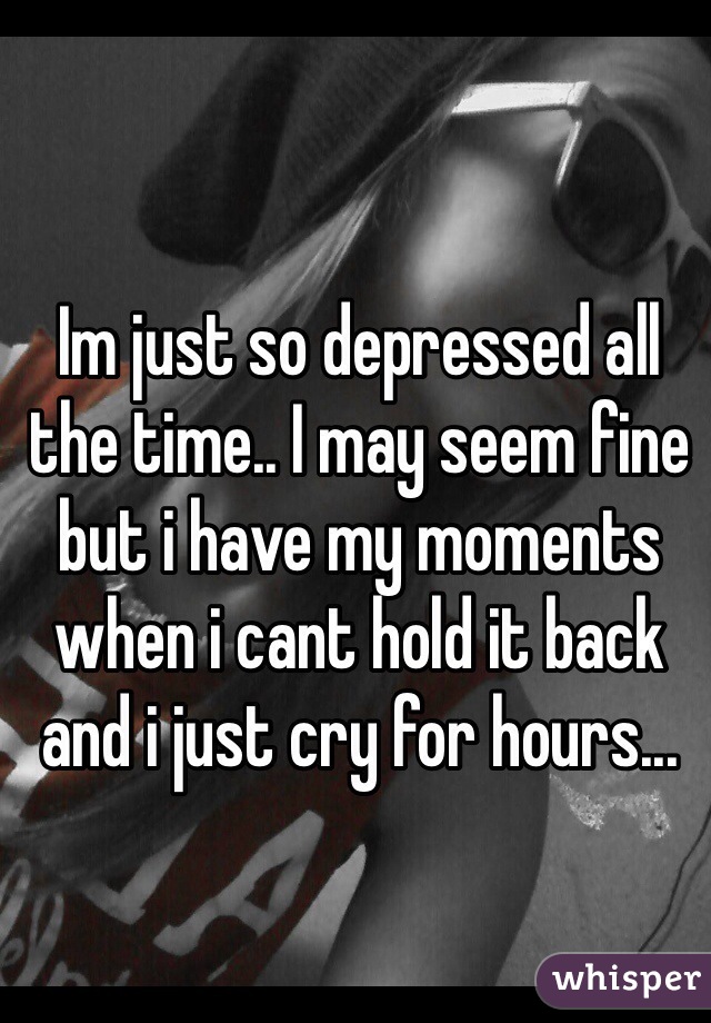 Im just so depressed all the time.. I may seem fine but i have my moments when i cant hold it back and i just cry for hours... 