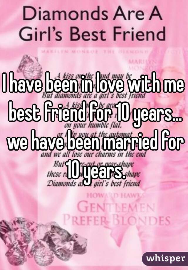 I have been in love with me best friend for 10 years... we have been married for 10 years.