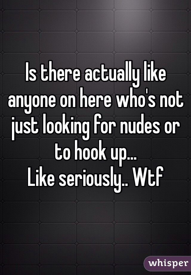 Is there actually like anyone on here who's not just looking for nudes or to hook up...
Like seriously.. Wtf