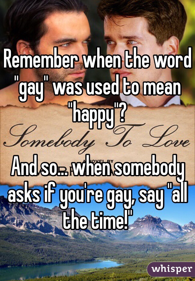 Remember when the word "gay" was used to mean "happy"? 

And so... when somebody asks if you're gay, say "all the time!"