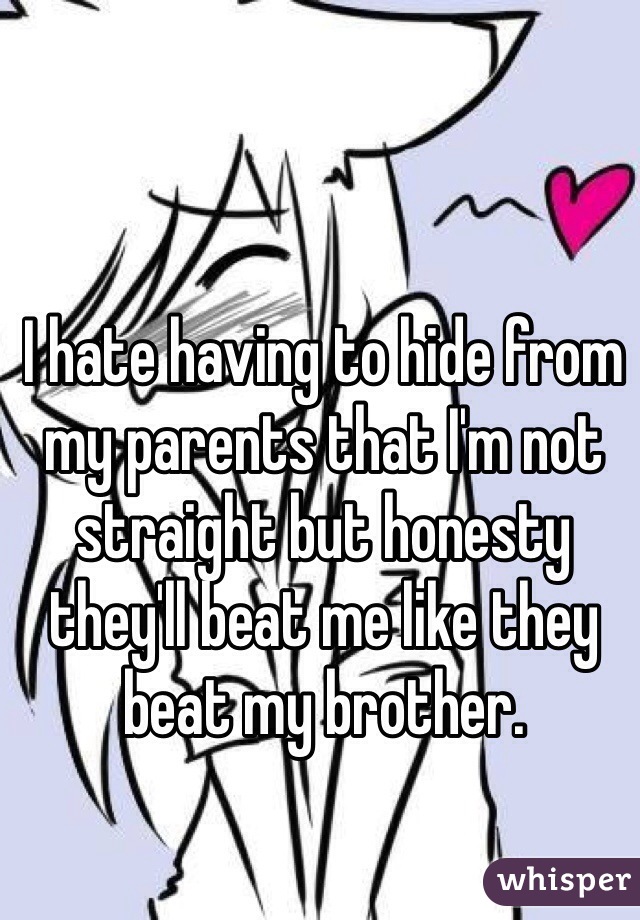 I hate having to hide from my parents that I'm not straight but honesty they'll beat me like they beat my brother. 