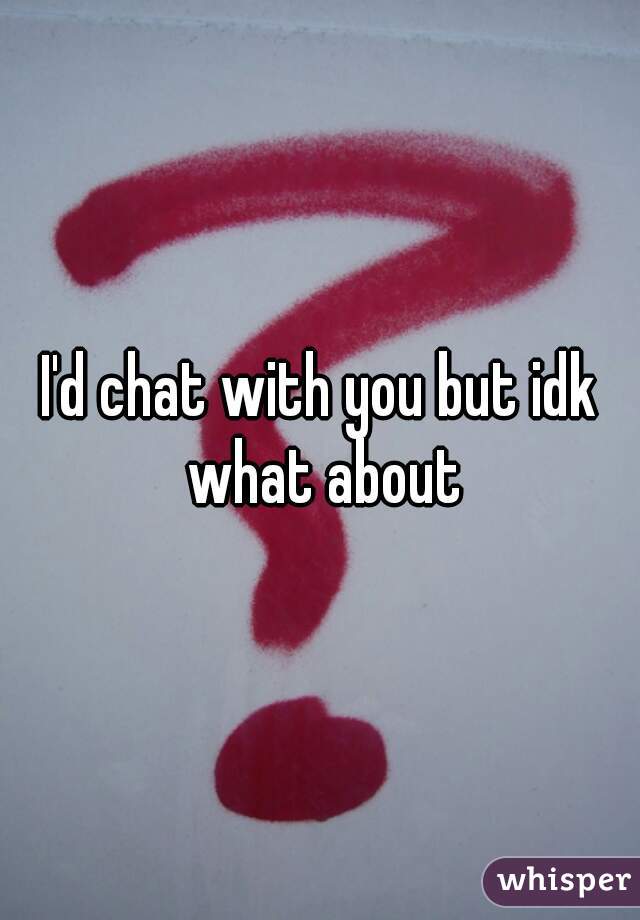 I'd chat with you but idk what about