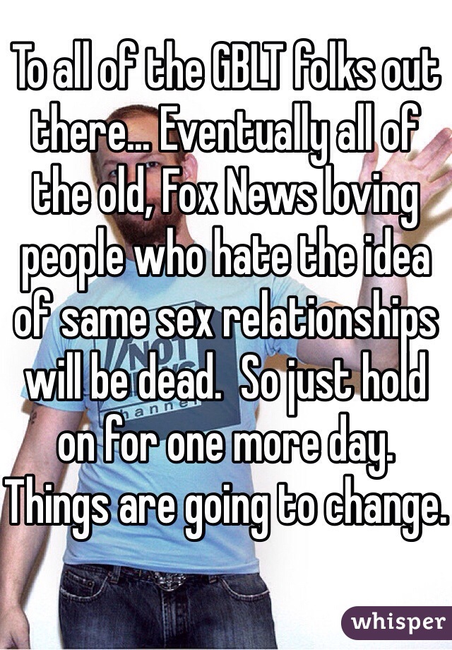 To all of the GBLT folks out there... Eventually all of the old, Fox News loving people who hate the idea of same sex relationships will be dead.  So just hold on for one more day.  Things are going to change.