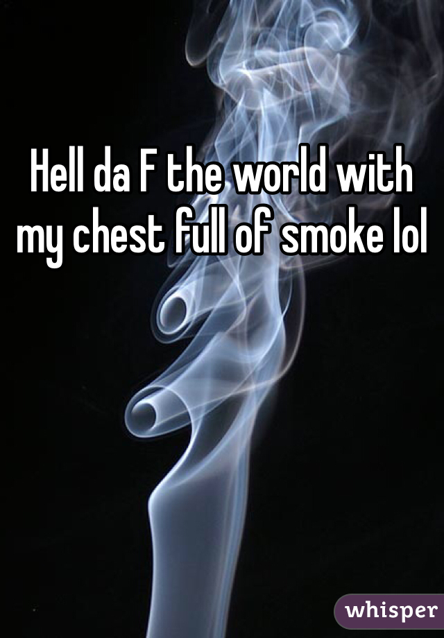Hell da F the world with my chest full of smoke lol