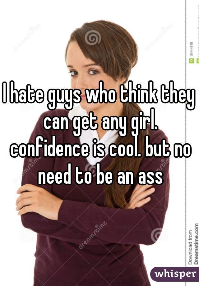 I hate guys who think they can get any girl. confidence is cool. but no need to be an ass