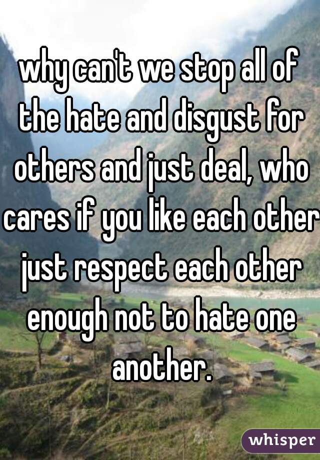 why can't we stop all of the hate and disgust for others and just deal, who cares if you like each other just respect each other enough not to hate one another.