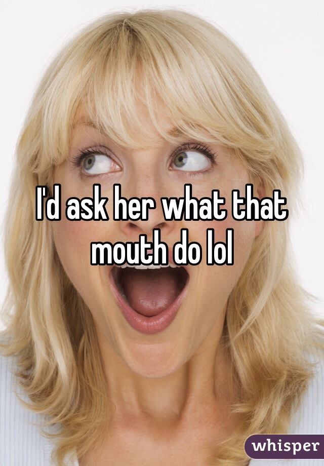 I'd ask her what that mouth do lol 