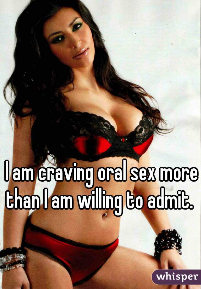 I am craving oral sex more than I am willing to admit.  