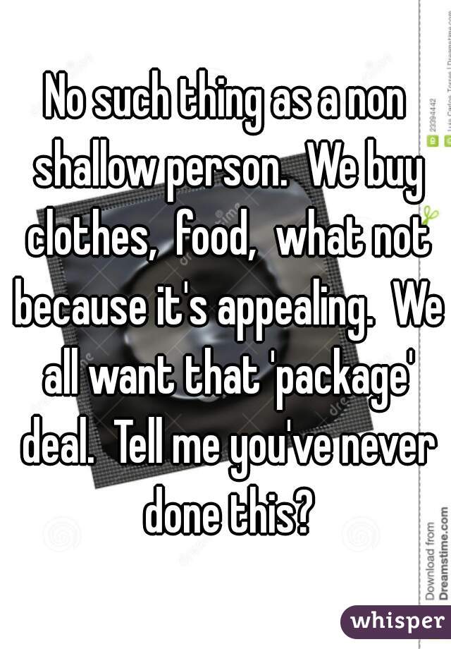 No such thing as a non shallow person.  We buy clothes,  food,  what not because it's appealing.  We all want that 'package' deal.  Tell me you've never done this?