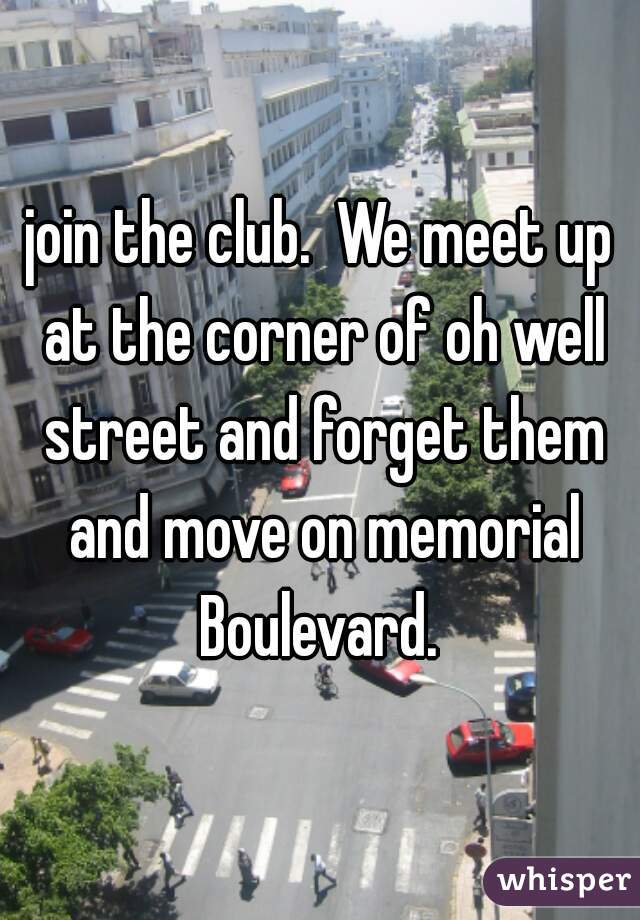 join the club.  We meet up at the corner of oh well street and forget them and move on memorial Boulevard. 