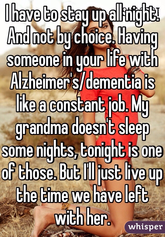 I have to stay up all night. And not by choice. Having someone in your life with Alzheimer's/dementia is like a constant job. My grandma doesn't sleep some nights, tonight is one of those. But I'll just live up the time we have left with her. 
