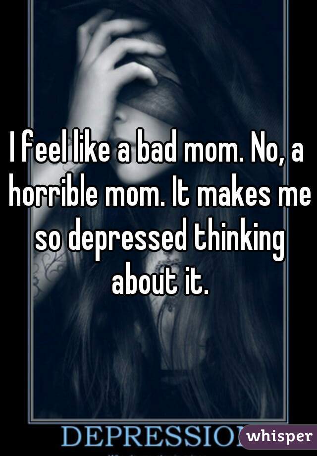 I feel like a bad mom. No, a horrible mom. It makes me so depressed thinking about it.