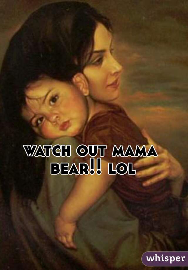 watch out mama bear!! lol