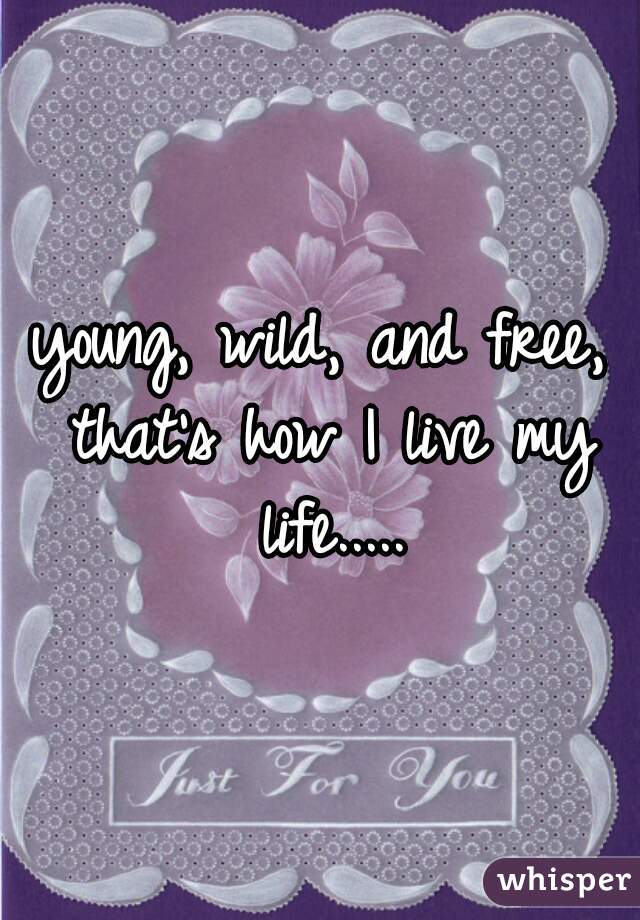 young, wild, and free, that's how I live my life.....