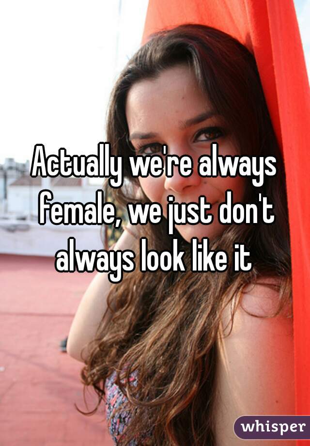 Actually we're always female, we just don't always look like it 