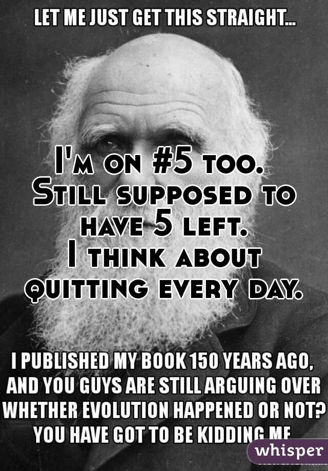 I'm on #5 too. 
Still supposed to have 5 left. 
I think about quitting every day. 