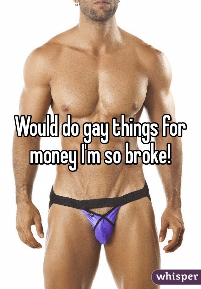 Would do gay things for money I'm so broke!