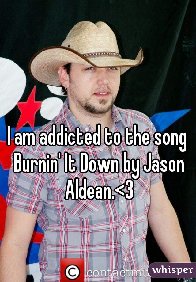 I am addicted to the song Burnin' It Down by Jason Aldean.<3
