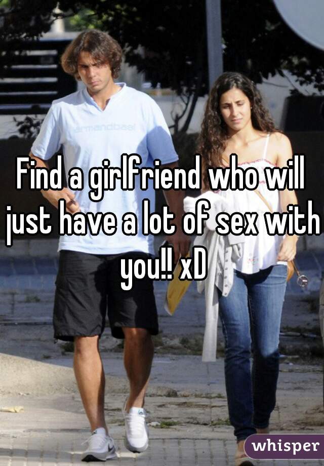 Find a girlfriend who will just have a lot of sex with you!! xD