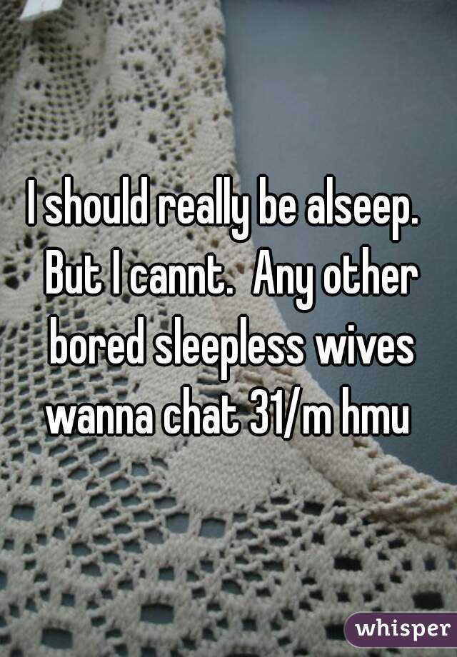 I should really be alseep.  But I cannt.  Any other bored sleepless wives wanna chat 31/m hmu 
