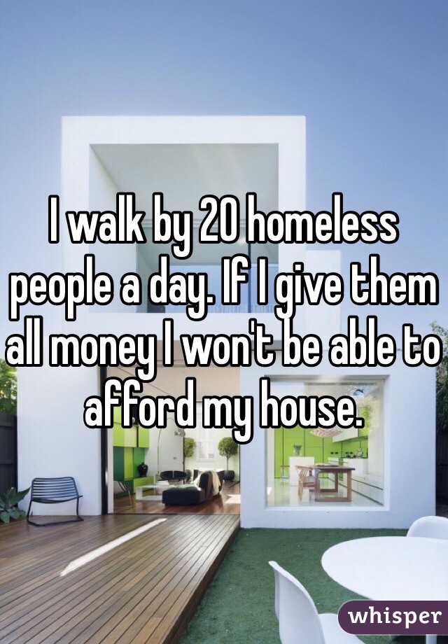 I walk by 20 homeless people a day. If I give them all money I won't be able to afford my house. 