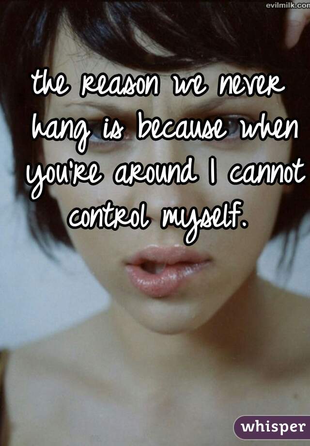 the reason we never hang is because when you're around I cannot control myself. 