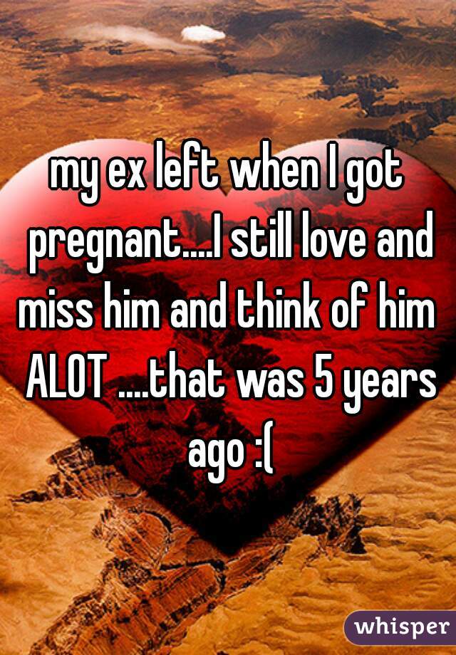 my ex left when I got pregnant....I still love and miss him and think of him  ALOT ....that was 5 years ago :(
