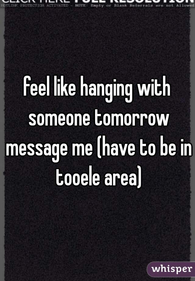 feel like hanging with someone tomorrow message me (have to be in tooele area)