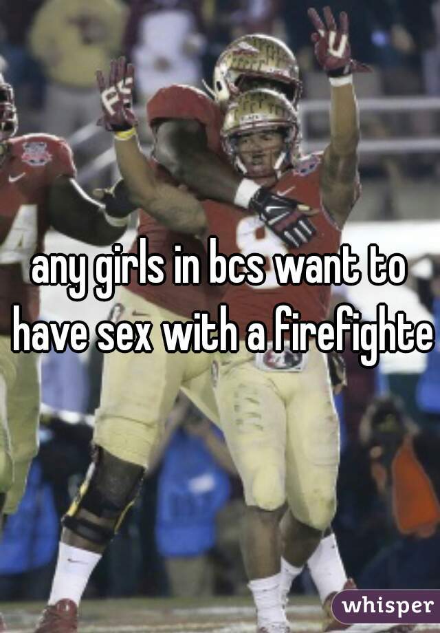 any girls in bcs want to have sex with a firefighter