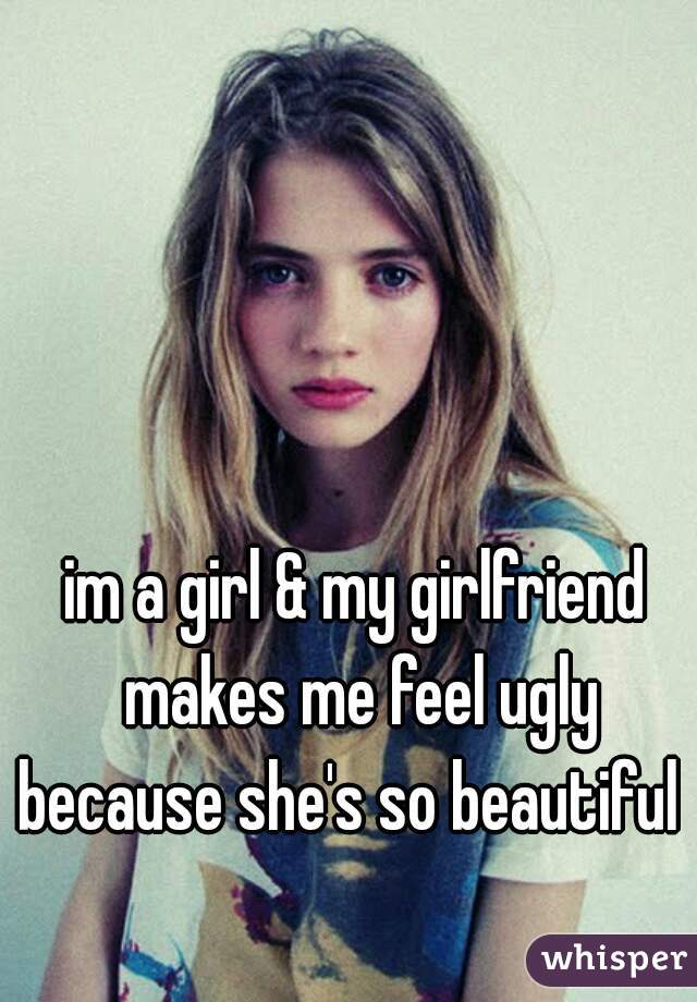 im a girl & my girlfriend makes me feel ugly because she's so beautiful  