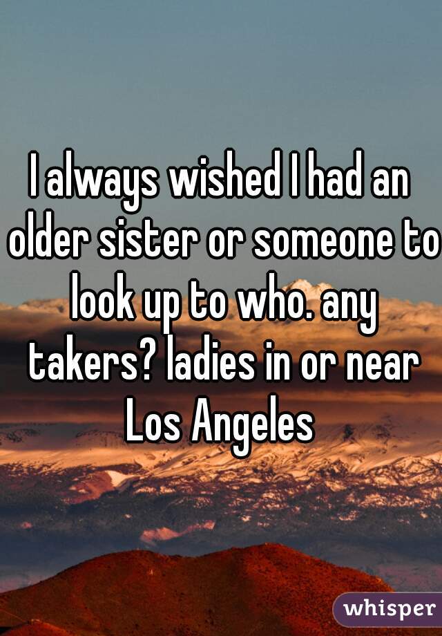 I always wished I had an older sister or someone to look up to who. any takers? ladies in or near Los Angeles 