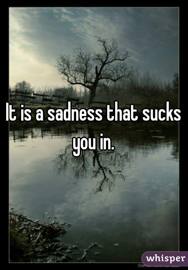 It is a sadness that sucks you in. 