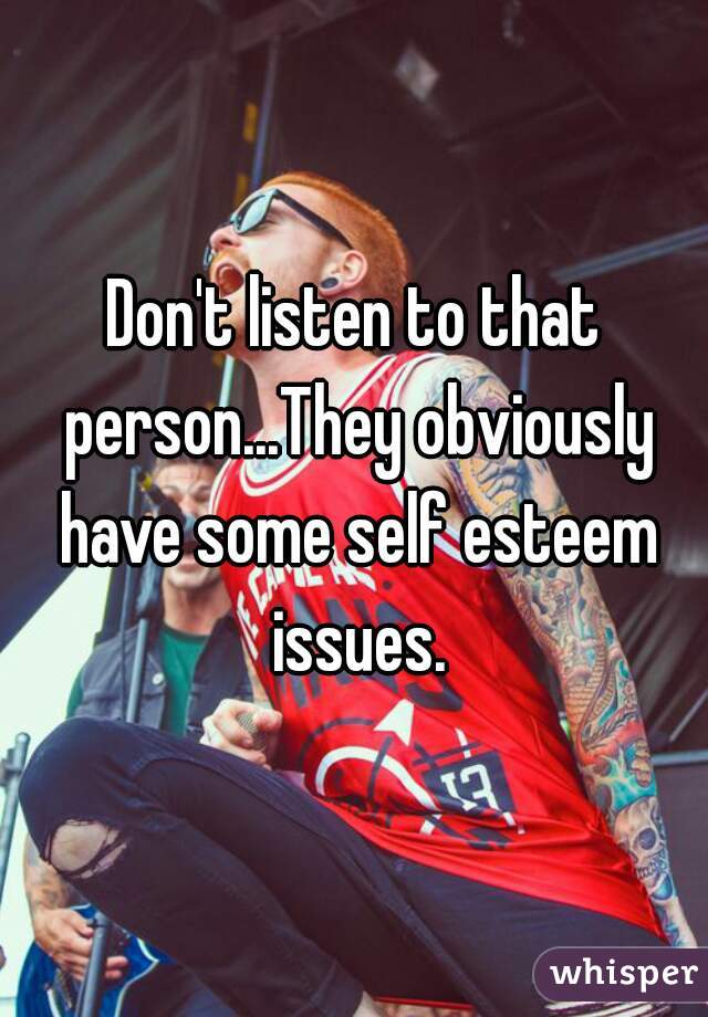 Don't listen to that person...They obviously have some self esteem issues.