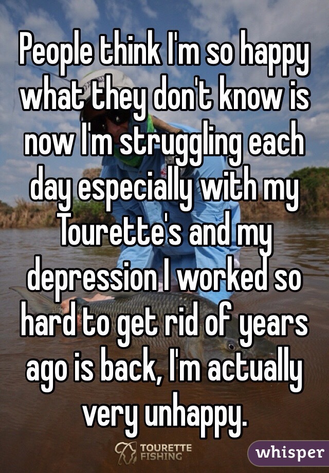 People think I'm so happy what they don't know is now I'm struggling each day especially with my Tourette's and my depression I worked so hard to get rid of years ago is back, I'm actually very unhappy.
