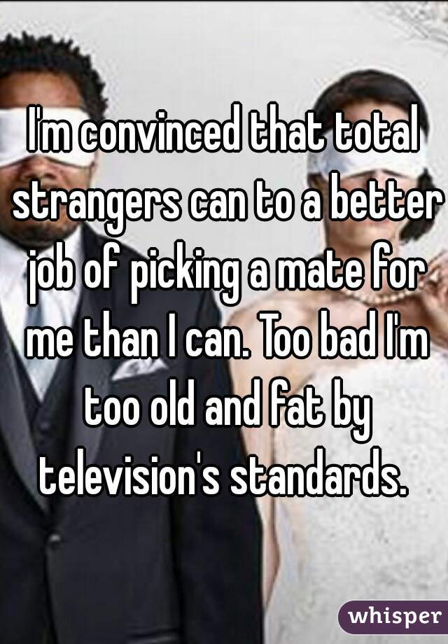 I'm convinced that total strangers can to a better job of picking a mate for me than I can. Too bad I'm too old and fat by television's standards. 