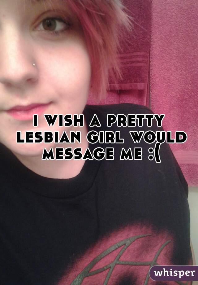 i wish a pretty lesbian girl would message me :(