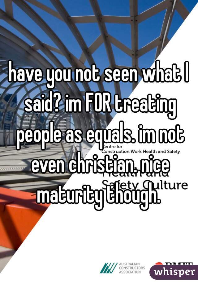 have you not seen what I said? im FOR treating people as equals. im not even christian. nice maturity though. 