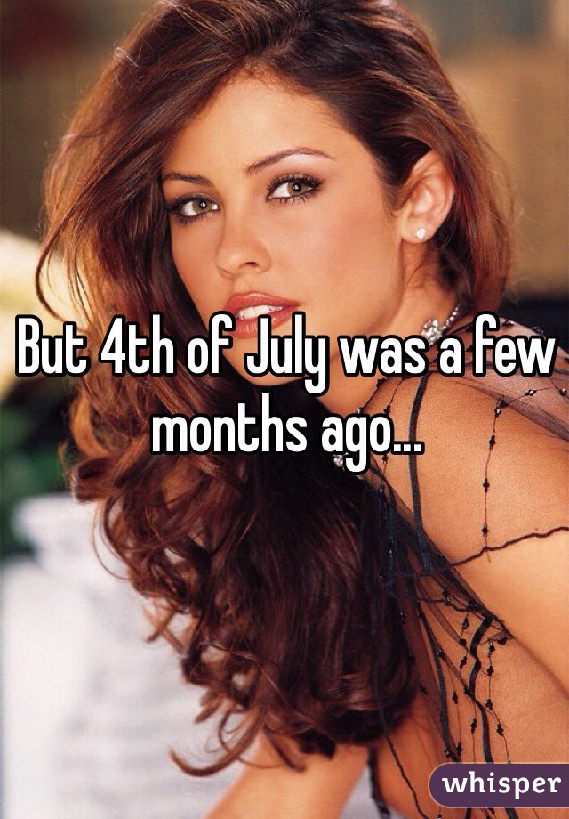 But 4th of July was a few months ago...