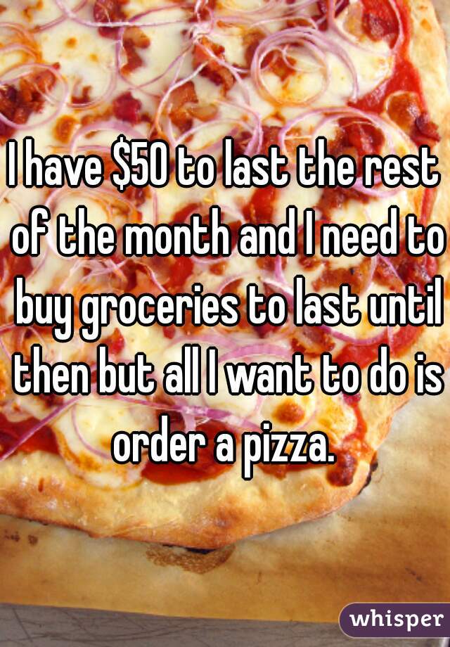 I have $50 to last the rest of the month and I need to buy groceries to last until then but all I want to do is order a pizza. 