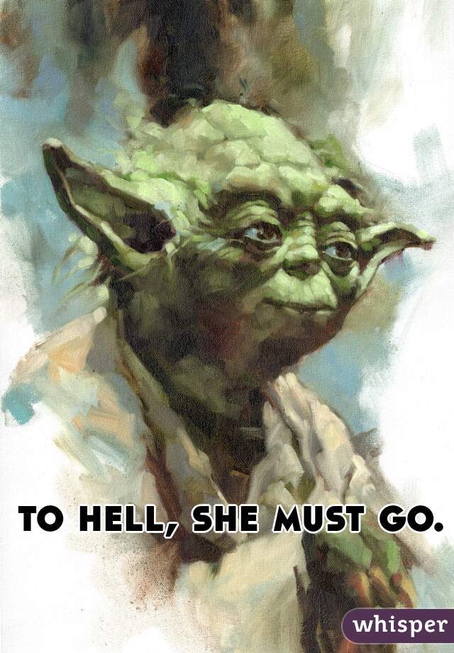 to hell, she must go.