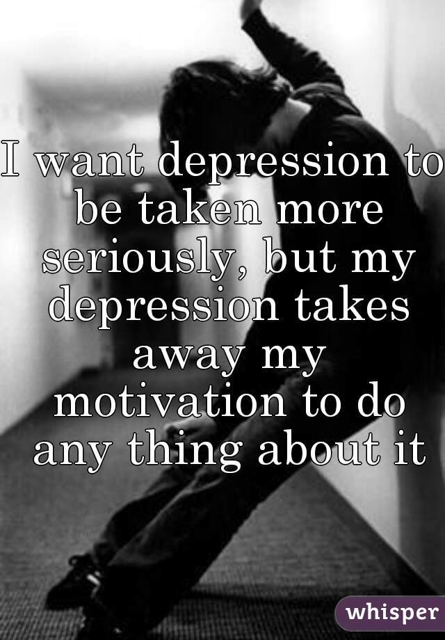 I want depression to be taken more seriously, but my depression takes away my motivation to do any thing about it