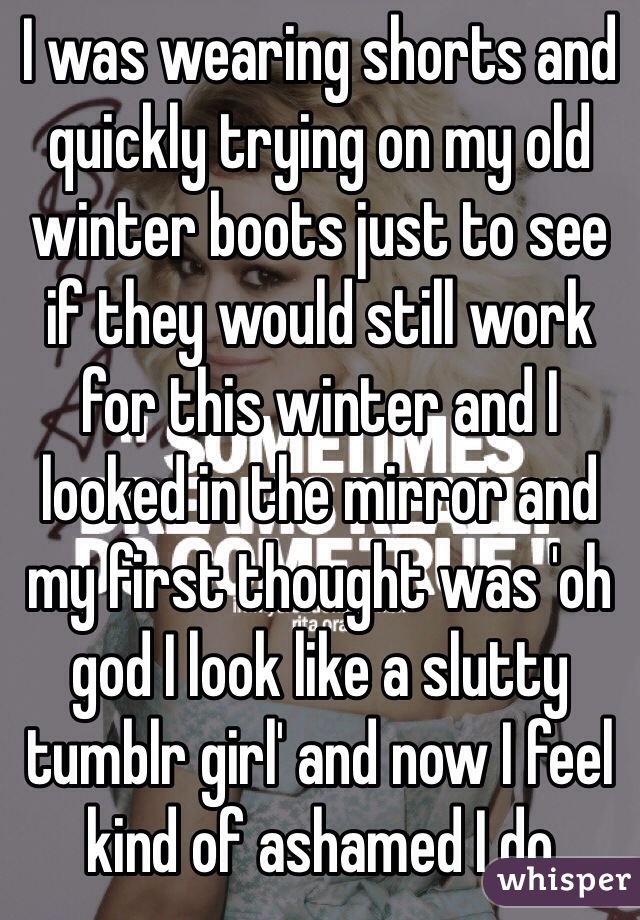 I was wearing shorts and quickly trying on my old winter boots just to see if they would still work for this winter and I looked in the mirror and my first thought was 'oh god I look like a slutty tumblr girl' and now I feel kind of ashamed I do