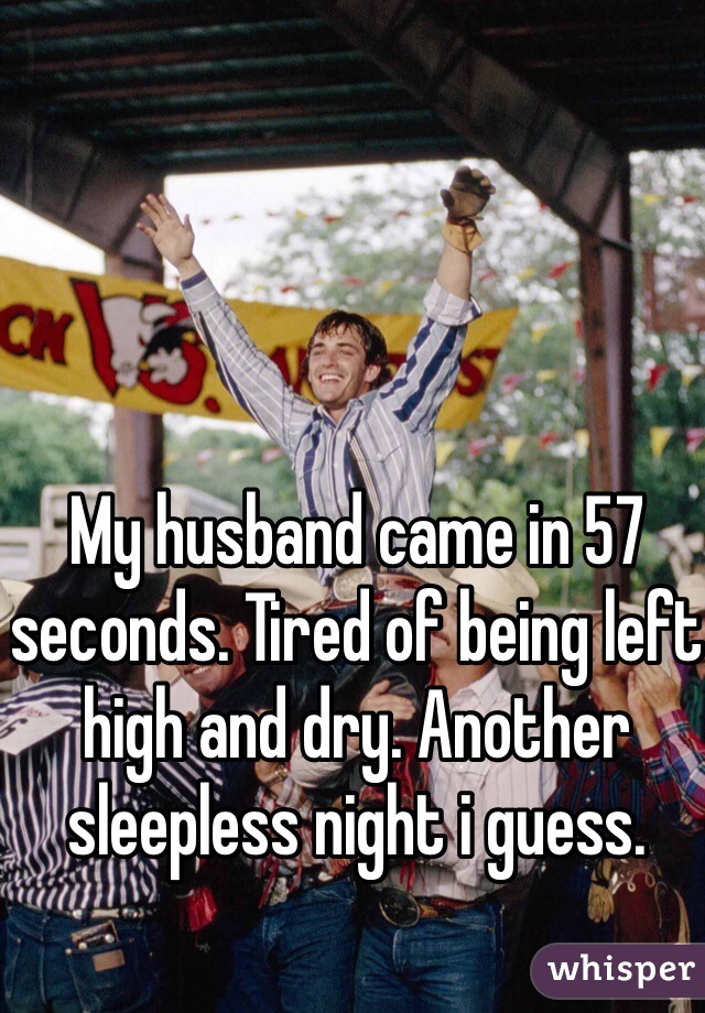 My husband came in 57 seconds. Tired of being left high and dry. Another sleepless night i guess. 