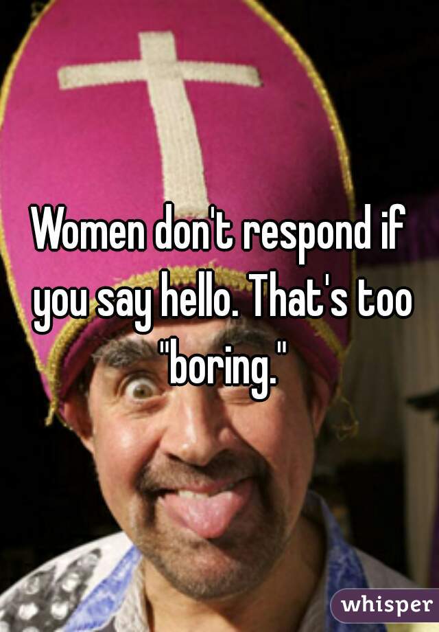 Women don't respond if you say hello. That's too "boring."