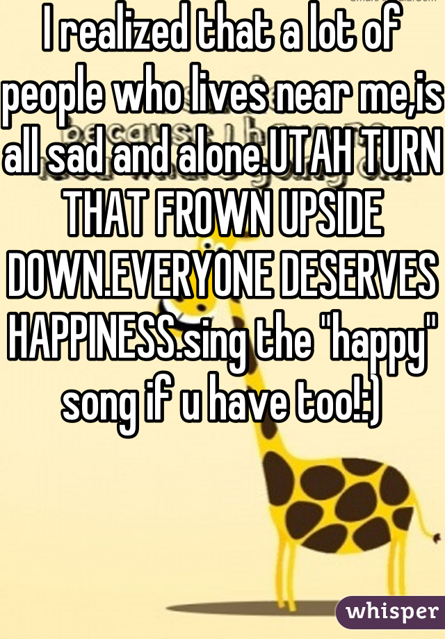 I realized that a lot of people who lives near me,is all sad and alone.UTAH TURN THAT FROWN UPSIDE DOWN.EVERYONE DESERVES HAPPINESS.sing the "happy" song if u have too!:)