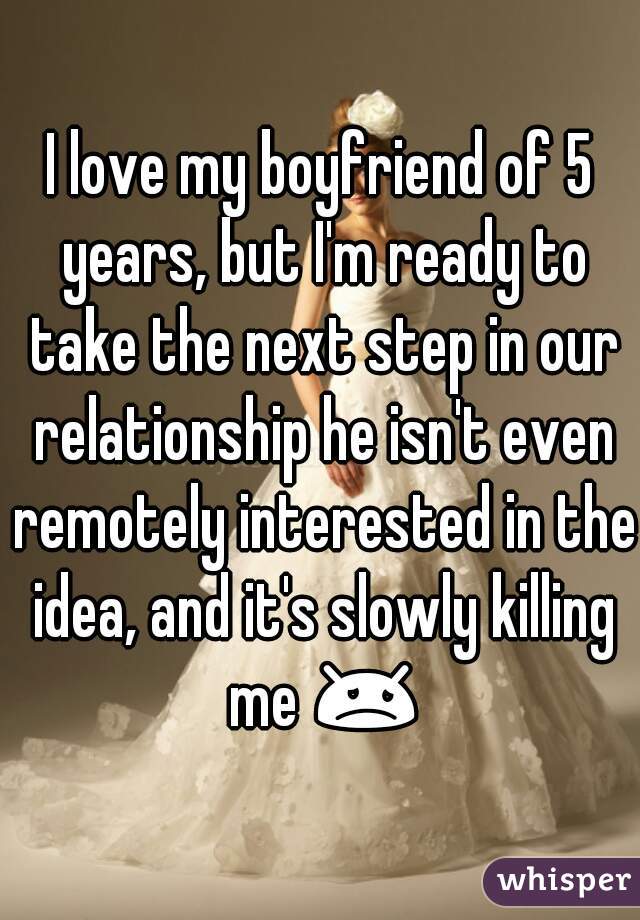 I love my boyfriend of 5 years, but I'm ready to take the next step in our relationship he isn't even remotely interested in the idea, and it's slowly killing me 😞 